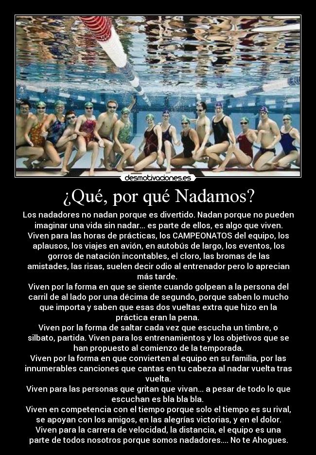 ¿Qué, por qué Nadamos? - Los nadadores no nadan porque es divertido. Nadan porque no pueden
imaginar una vida sin nadar... es parte de ellos, es algo que viven.
Viven para las horas de prácticas, los CAMPEONATOS del equipo, los
aplausos, los viajes en avión, en autobús de largo, los eventos, los
gorros de natación incontables, el cloro, las bromas de las
amistades, las risas, suelen decir odio al entrenador pero lo aprecian
más tarde. 
Viven por la forma en que se siente cuando golpean a la persona del
carril de al lado por una décima de segundo, porque saben lo mucho
que importa y saben que esas dos vueltas extra que hizo en la
práctica eran la pena. 
Viven por la forma de saltar cada vez que escucha un timbre, o
silbato, partida. Viven para los entrenamientos y los objetivos que se
han propuesto al comienzo de la temporada.
Viven por la forma en que convierten al equipo en su familia, por las
innumerables canciones que cantas en tu cabeza al nadar vuelta tras
vuelta.
Viven para las personas que gritan que vivan... a pesar de todo lo que
escuchan es bla bla bla. 
Viven en competencia con el tiempo porque solo el tiempo es su rival,
se apoyan con los amigos, en las alegrías victorias, y en el dolor.
Viven para la carrera de velocidad, la distancia, el equipo es una
parte de todos nosotros porque somos nadadores.... No te Ahogues.
