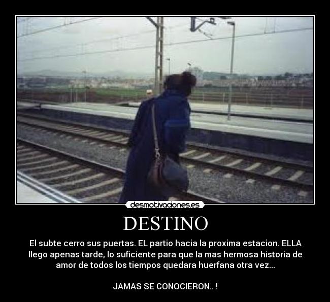 DESTINO - El subte cerro sus puertas. EL partio hacia la proxima estacion. ELLA
llego apenas tarde, lo suficiente para que la mas hermosa historia de
amor de todos los tiempos quedara huerfana otra vez...
JAMAS SE CONOCIERON.. !