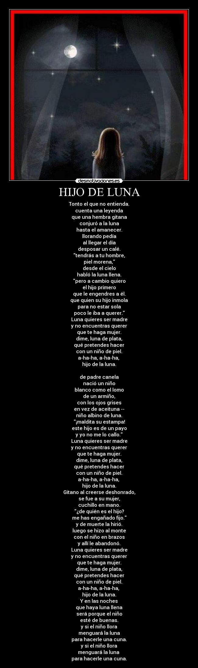 HIJO DE LUNA - Tonto el que no entienda.
cuenta una leyenda
que una hembra gitana
conjuró a la luna
hasta el amanecer.
llorando pedía
al llegar el día
desposar un calé.
tendrás a tu hombre,
piel morena,
desde el cielo
habló la luna llena.
pero a cambio quiero
el hijo primero
que le engendres a él.
que quien su hijo inmola
para no estar sola
poco le iba a querer.
Luna quieres ser madre
y no encuentras querer
que te haga mujer.
dime, luna de plata,
qué pretendes hacer
con un niño de piel.
a-ha-ha, a-ha-ha,
hijo de la luna.
de padre canela
nació un niño
blanco como el lomo
de un armiño,
con los ojos grises
en vez de aceituna --
niño albino de luna.
¡maldita su estampa!
este hijo es de un payo
y yo no me lo callo.
Luna quieres ser madre
y no encuentras querer
que te haga mujer.
dime, luna de plata,
qué pretendes hacer
con un niño de piel.
a-ha-ha, a-ha-ha,
hijo de la luna.
Gitano al creerse deshonrado,
se fue a su mujer,
cuchillo en mano.
¿de quién es el hijo?
me has engañado fijo.
y de muerte la hirió.
luego se hizo al monte
con el niño en brazos
y allí le abandonó.
Luna quieres ser madre
y no encuentras querer
que te haga mujer.
dime, luna de plata,
qué pretendes hacer
con un niño de piel.
a-ha-ha, a-ha-ha,
hijo de la luna.
Y en las noches
que haya luna llena
será porque el niño
esté de buenas.
y si el niño llora
menguará la luna
para hacerle una cuna.
y si el niño llora
menguará la luna
para hacerle una cuna.