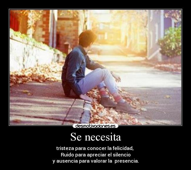 Se necesita - tristeza para conocer la felicidad,
Ruido para apreciar el silencio
y ausencia para valorar la presencia.