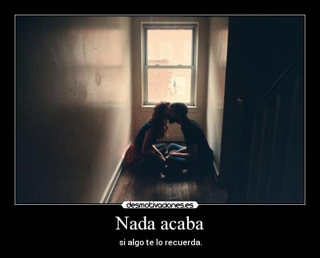 Nada acaba - si algo te lo recuerda.