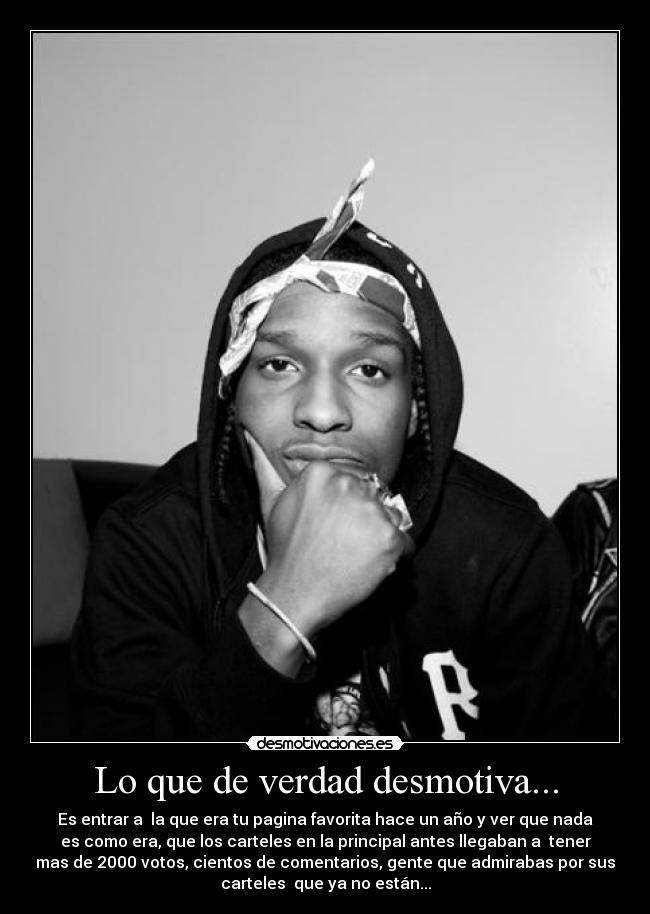 Lo que de verdad desmotiva... - Es entrar a la que era tu pagina favorita hace un año y ver que nada
es como era, que los carteles en la principal antes llegaban a tener
mas de 2000 votos, cientos de comentarios, gente que admirabas por sus
carteles que ya no están...