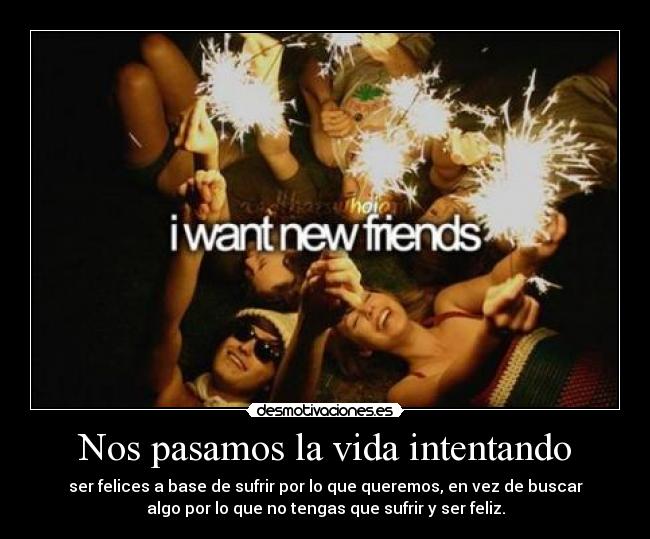 Nos pasamos la vida intentando - ser felices a base de sufrir por lo que queremos, en vez de buscar
algo por lo que no tengas que sufrir y ser feliz.