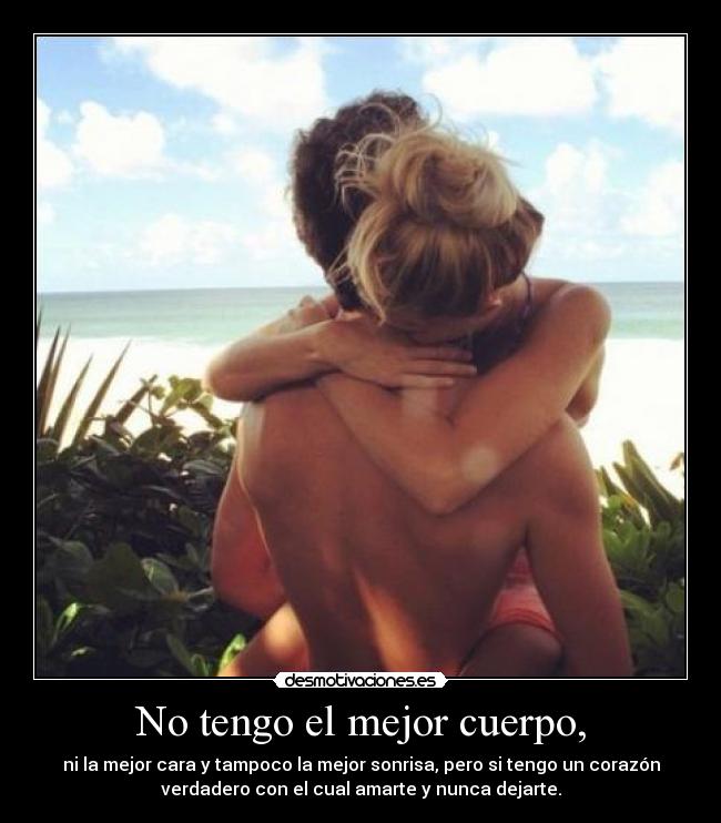 No tengo el mejor cuerpo, - ni la mejor cara y tampoco la mejor sonrisa, pero si tengo un corazón
verdadero con el cual amarte y nunca dejarte.