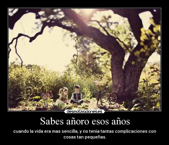 Sabes añoro esos años - cuando la vida era mas sencilla, y no tenia tantas complicaciones con
cosas tan pequeñas.