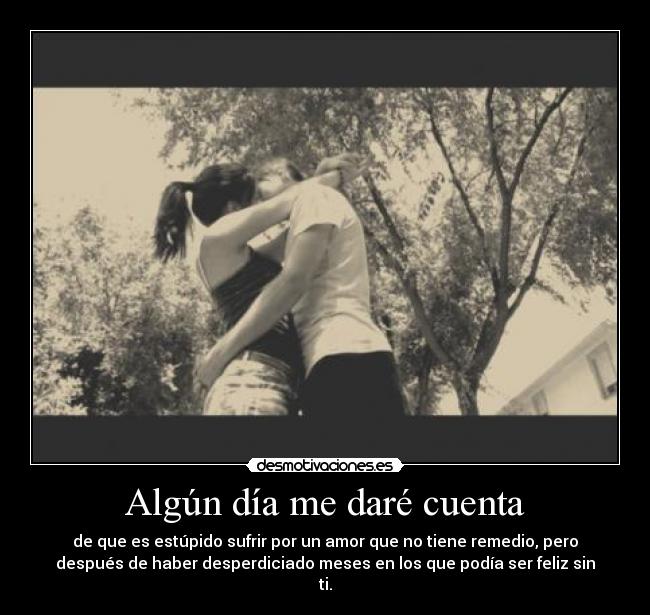 Algún día me daré cuenta - de que es estúpido sufrir por un amor que no tiene remedio, pero
después de haber desperdiciado meses en los que podía ser feliz sin
ti.