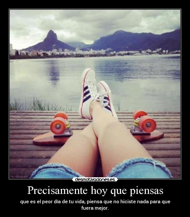 Precisamente hoy que piensas - que es el peor día de tu vida, piensa que no hiciste nada para que fuera mejor.