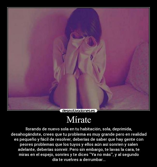 Mírate - llorando de nuevo sola en tu habitación, sola, deprimida,
desahogándote, crees que tu problema es muy grande pero en realidad
es pequeño y fácil de resolver, deberías de saber que hay gente con
peores problemas que los tuyos y ellos aún así sonríen y salen
adelante, deberías sonreír. Pero sin embargo, te lavas la cara, te
miras en el espejo, sonríes y te dices Ya no más, y al segundo
día te vuelves a derrumbar...