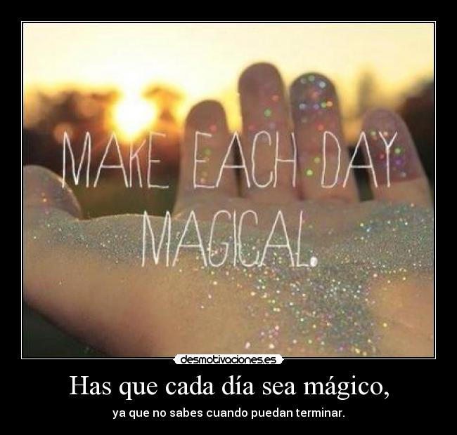 Has que cada día sea mágico, - ya que no sabes cuando puedan terminar.