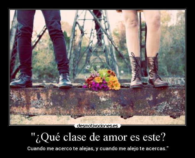 ¿Qué clase de amor es este? - Cuando me acerco te alejas, y cuando me alejo te acercas.