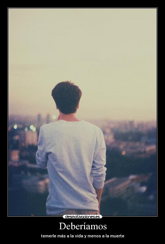 Deberíamos - temerle más a la vida y menos a la muerte
