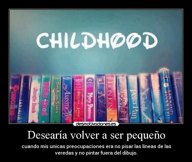 Desearía volver a ser pequeño - cuando mis unicas preocupaciones era no pisar las lineas de las
veredas y no pintar fuera del dibujo.