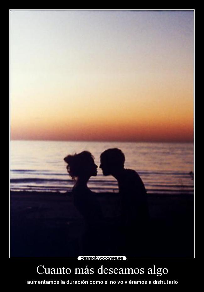 Cuanto más deseamos algo - aumentamos la duración como si no volviéramos a disfrutarlo
