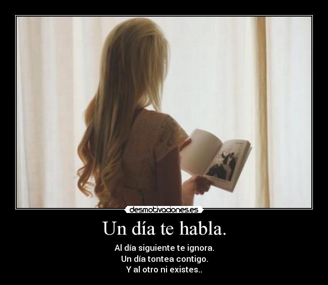 Un día te habla. - Al día siguiente te ignora.
Un día tontea contigo.
Y al otro ni existes..