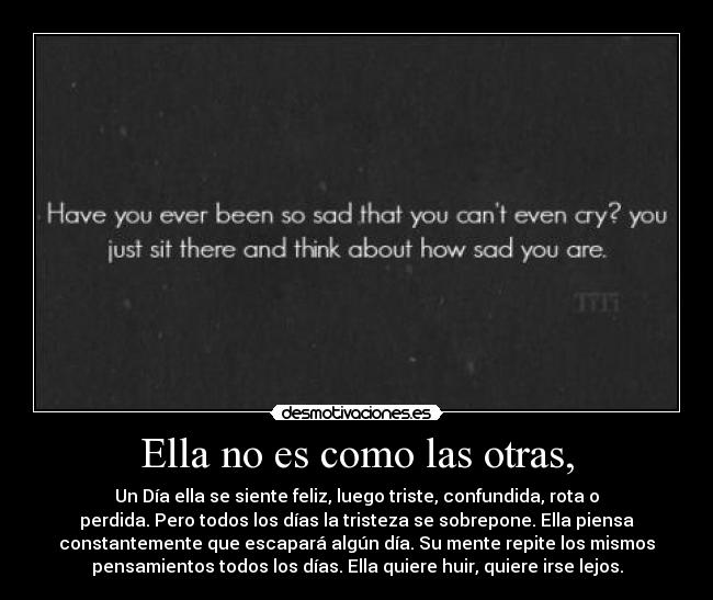 Ella no es como las otras, - Un Día ella se siente feliz, luego triste, confundida, rota o
perdida. Pero todos los días la tristeza se sobrepone. Ella piensa
constantemente que escapará algún día. Su mente repite los mismos
pensamientos todos los días. Ella quiere huir, quiere irse lejos.