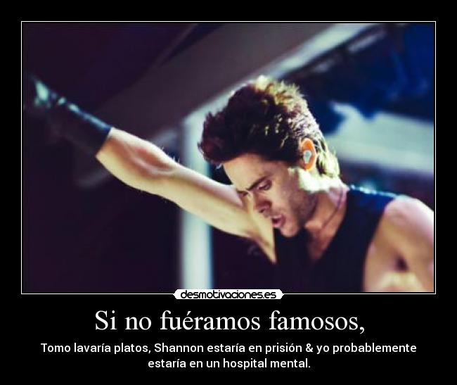 Si no fuéramos famosos, - Tomo lavaría platos, Shannon estaría en prisión & yo probablemente
estaría en un hospital mental.