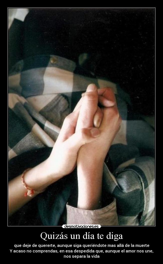 Quizás un día te diga - que deje de quererte, aunque siga queriéndote mas allá de la muerte
Y acaso no comprendas, en esa despedida que, aunque el amor nos une,
nos separa la vida