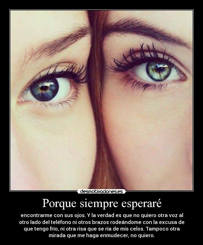 Porque siempre esperaré - encontrarme con sus ojos. Y la verdad es que no quiero otra voz al
otro lado del teléfono ni otros brazos rodeándome con la excusa de
que tengo frío, ni otra risa que se ría de mis celos. Tampoco otra
mirada que me haga enmudecer, no quiero.