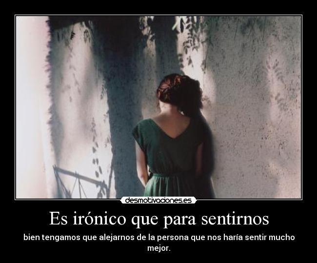 Es irónico que para sentirnos - bien tengamos que alejarnos de la persona que nos haría sentir mucho mejor.