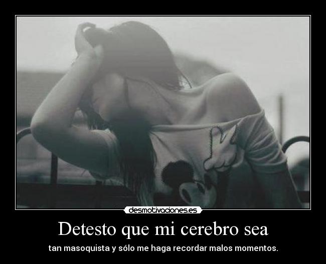 Detesto que mi cerebro sea - tan masoquista y sólo me haga recordar malos momentos.
