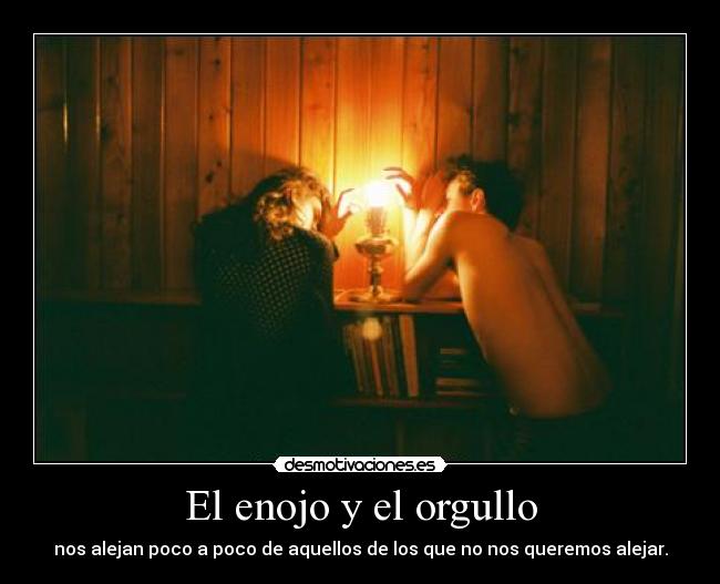 El enojo y el orgullo - nos alejan poco a poco de aquellos de los que no nos queremos alejar.