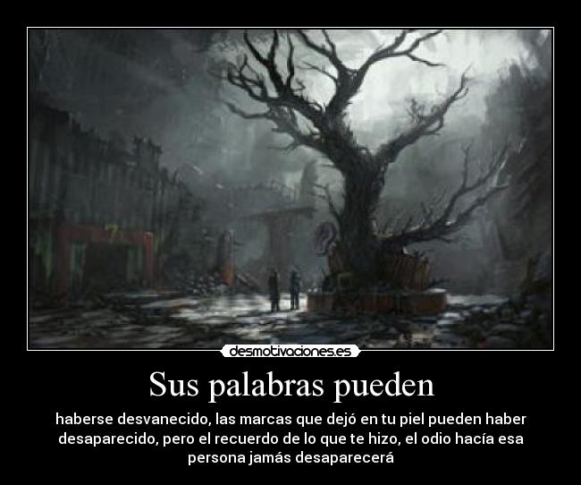 Sus palabras pueden - haberse desvanecido, las marcas que dejó en tu piel pueden haber
desaparecido, pero el recuerdo de lo que te hizo, el odio hacía esa
persona jamás desaparecerá