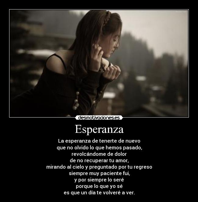 Esperanza - La esperanza de tenerte de nuevo
que no olvido lo que hemos pasado,
revolcándome de dolor
de no recuperar tu amor,
mirando al cielo y preguntado por tu regreso
siempre muy paciente fui,
y por siempre lo seré
porque lo que yo sé
es que un día te volveré a ver.