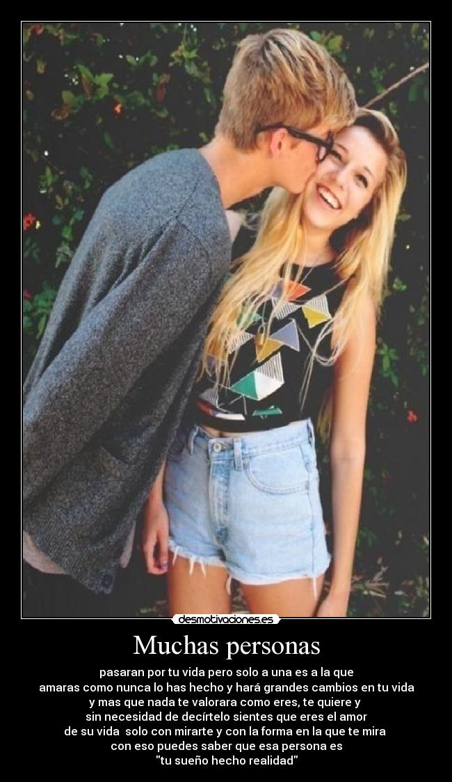 Muchas personas - pasaran por tu vida pero solo a una es a la que
amaras como nunca lo has hecho y hará grandes cambios en tu vida
y mas que nada te valorara como eres, te quiere y 
sin necesidad de decírtelo sientes que eres el amor
de su vida  solo con mirarte y con la forma en la que te mira 
con eso puedes saber que esa persona es
tu sueño hecho realidad