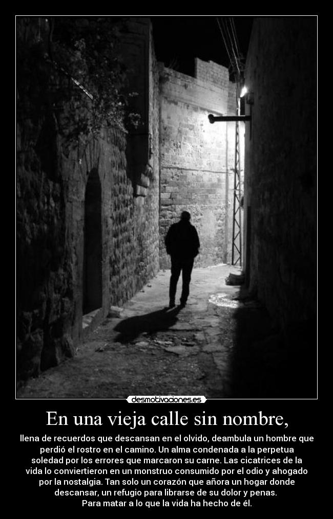 En una vieja calle sin nombre, - llena de recuerdos que descansan en el olvido, deambula un hombre que
perdió el rostro en el camino. Un alma condenada a la perpetua
soledad por los errores que marcaron su carne. Las cicatrices de la
vida lo conviertieron en un monstruo consumido por el odio y ahogado
por la nostalgia. Tan solo un corazón que añora un hogar donde
descansar, un refugio para librarse de su dolor y penas. 
Para matar a lo que la vida ha hecho de él.