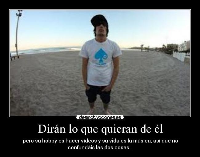 Dirán lo que quieran de él - pero su hobby es hacer vídeos y su vida es la música, así que no
confundáis las dos cosas...