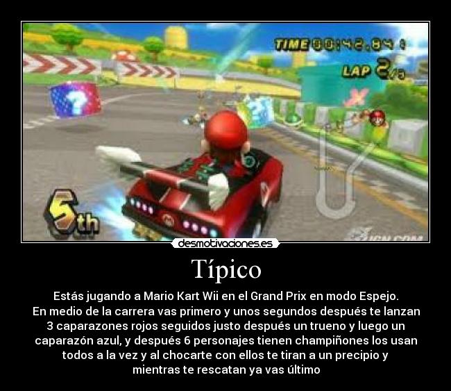 Típico - Estás jugando a Mario Kart Wii en el Grand Prix en modo Espejo.
En medio de la carrera vas primero y unos segundos después te lanzan
3 caparazones rojos seguidos justo después un trueno y luego un
caparazón azul, y después 6 personajes tienen champiñones los usan
todos a la vez y al chocarte con ellos te tiran a un precipio y
mientras te rescatan ya vas último