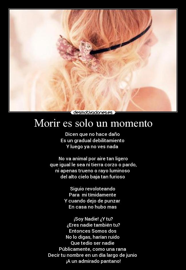 Morir es solo un momento - Dicen que no hace daño 
Es un gradual debilitamiento 
Y luego ya no ves nada 

No va animal por aire tan ligero
que igual le sea ni tierra corzo o pardo,
ni apenas trueno o rayo luminoso 
del alto cielo baja tan furioso 

Siguio revoloteando 
Para  mi tímidamente 
Y cuando dejo de punzar 
En casa no hubo mas 

¡Soy Nadie! ¿Y tu?
¿Eres nadie también tu?
Entonces Somos dos 
No lo digas, harían ruido 
Que tedio ser nadie 
Públicamente, como una rana 
Decir tu nombre en un día largo de junio 
¡A un admirado pantano!