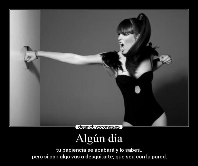 Algún día - tu paciencia se acabará y lo sabes..
pero si con algo vas a desquitarte, que sea con la pared.