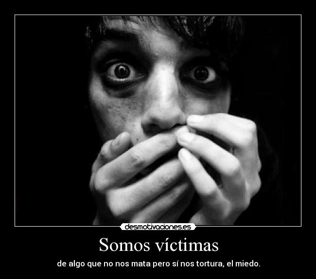Somos víctimas - de algo que no nos mata pero sí nos tortura, el miedo.