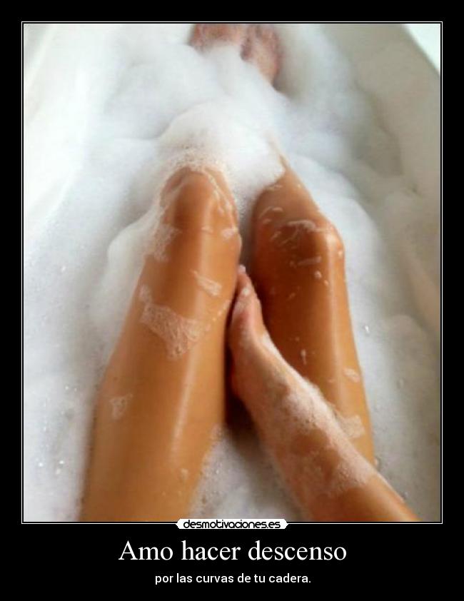 Amo hacer descenso - por las curvas de tu cadera.