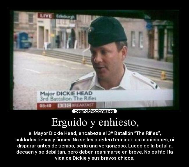 Erguido y enhiesto, - el Mayor Dickie Head, encabeza el 3º Batallón “The Rifles”,
soldados tiesos y firmes. No se les pueden terminar las municiones, ni
disparar antes de tiempo, sería una vergonzoso. Luego de la batalla,
decaen y se debilitan, pero deben reanimarse en breve. No es fácil la
vida de Dickie y sus bravos chicos.