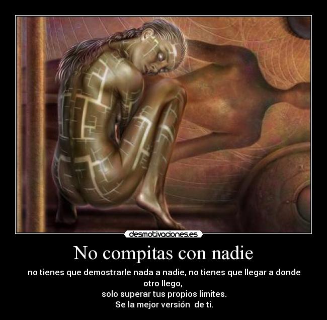 No compitas con nadie - no tienes que demostrarle nada a nadie, no tienes que llegar a donde otro llego,
solo superar tus propios limites.
Se la mejor versión de ti.
