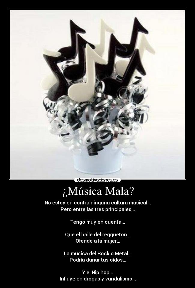 ¿Música Mala? - No estoy en contra ninguna cultura musical...
Pero entre las tres principales...
Tengo muy en cuenta...
Que el baile del reggueton...
Ofende a la mujer...
La música del Rock o Metal...
Podría dañar tus oídos...
Y el Hip hop...
Influye en drogas y vandalismo...
