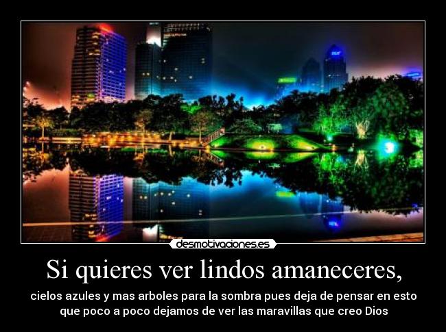 Si quieres ver lindos amaneceres, - cielos azules y mas arboles para la sombra pues deja de pensar en esto
que poco a poco dejamos de ver las maravillas que creo Dios
