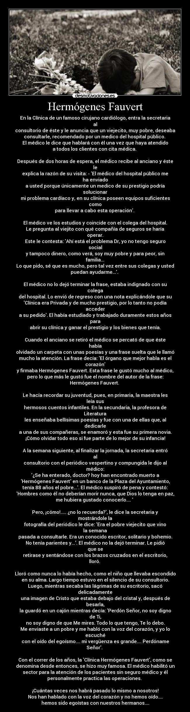 Hermógenes Fauvert - En la Clínica de un famoso cirujano cardiólogo, entra la secretaria al
consultorio de éste y le anuncia que un viejecito, muy pobre, deseaba
consultarle, recomendado por un medico del hospital público. 
El médico le dice que hablará con él una vez que haya atendido
a todos los clientes con cita médica. 

Después de dos horas de espera, el médico recibe al anciano y éste le
explica la razón de su visita: - El médico del hospital público me ha enviado
a usted porque únicamente un medico de su prestigio podría solucionar
mi problema cardíaco y, en su clínica poseen equipos suficientes como
para llevar a cabo esta operación. 

El médico ve los estudios y coincide con el colega del hospital.
Le pregunta al viejito con qué compañía de seguros se haría operar.
Este le contesta: Ahí está el problema Dr, yo no tengo seguro social
y tampoco dinero, como verá, soy muy pobre y para peor, sin familia...
Lo que pido, sé que es mucho, pero tal vez entre sus colegas y usted
puedan ayudarme.... 

El médico no lo dejó terminar la frase, estaba indignado con su colega
del hospital. Lo envió de regreso con una nota explicándole que su
Clínica era Privada y de mucho prestigio, por lo tanto no podía acceder
a su pedido. El había estudiado y trabajado duramente estos años para
abrir su clínica y ganar el prestigio y los bienes que tenía.

Cuando el anciano se retiró el médico se percató de que éste había
olvidado un carpeta con unas poesías y una frase suelta que le llamó
mucho la atención. La frase decía: El órgano que mejor habla es el corazón
y firmaba Hermógenes Fauvert. Esta frase le gustó mucho al médico,
pero lo que más le gustó fue el nombre del autor de la frase:
Hermógenes Fauvert. 

Le hacía recordar su juventud, pues, en primaria, la maestra les leía sus
hermosos cuentos infantiles. En la secundaria, la profesora de Literatura
les enseñaba bellísimas poesías y fue con una de ellas que, al dedicarle
a una de sus compañeras, se enamoró y esta fue su primera novia.
¡Cómo olvidar todo eso si fue parte de lo mejor de su infancia!

A la semana siguiente, al finalizar la jornada, la secretaria entró al
consultorio con el periódico vespertino y compungida le dijo al médico:
¿Se ha enterado, doctor? hoy han encontrado muerto a
Hermógenes Fauvert en un banco de la Plaza del Ayuntamiento,
tenía 88 años el pobre.... El médico suspiró de pena y contestó:
Hombres como él no deberían morir nunca, que Dios lo tenga en paz,
me hubiera gustado conocerlo....  

Pero, ¡cómo!..... ¿no lo recuerda?, le dice la secretaria y mostrándole la
fotografía del periódico le dice: Era el pobre viejecito que vino la semana
pasada a consultarle. Era un conocido escritor, solitario y bohemio.
No tenía parientes y.... El médico no la dejó terminar. Le pidió que se
retirase y sentándose con los brazos cruzados en el escritorio, lloró. 

Lloró como nunca lo había hecho, como el niño que llevaba escondido
en su alma. Largo tiempo estuvo en el silencio de su consultorio.
Luego, mientras secaba las lágrimas de su escritorio, sacó delicadamente
una imagen de Cristo que estaba debajo del cristal y, después de besarla,
la guardó en un cajón mientras decía: Perdón Señor, no soy digno de Ti,
no soy digno de que Me mires. Todo lo que tengo, Te lo debo.
Me enviaste a un pobre y me habló con la voz del corazón, y yo lo escuché
con el oído del egoísmo.... mi vergüenza es grande.... Perdóname Señor. 

Con el correr de los años, la Clínica Hermógenes Fauvert, como se
denomina desde entonces, se hizo muy famosa. El médico habilitó un
sector para la atención de los pacientes sin seguro médico y él
personalmente practica las operaciones. 

¡Cuántas veces nos habrá pasado lo mismo a nosotros!
Nos han hablado con la voz del corazón y no hemos oído....
hemos sido egoístas con nuestros hermanos....