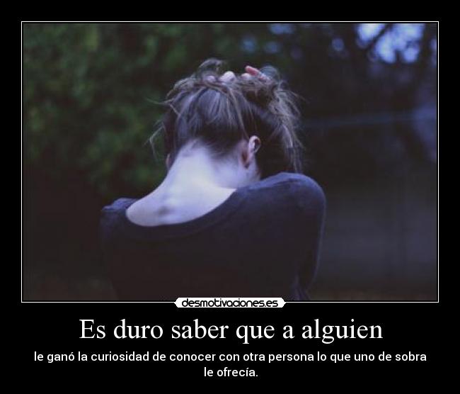 Es duro saber que a alguien - le ganó la curiosidad de conocer con otra persona lo que uno de sobra le ofrecía.