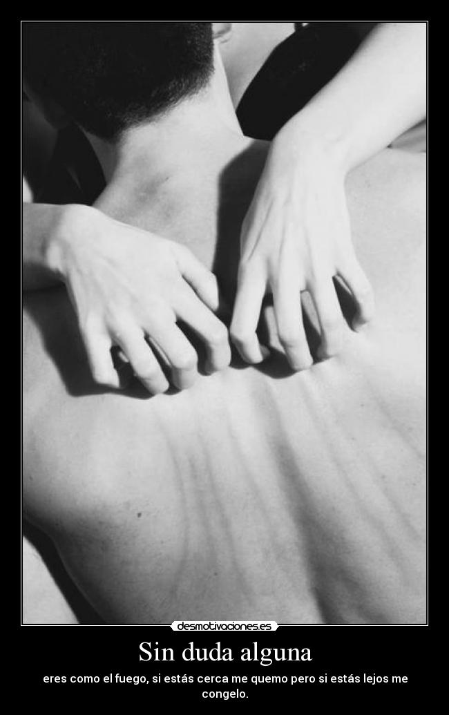 Sin duda alguna - eres como el fuego, si estás cerca me quemo pero si estás lejos me congelo.