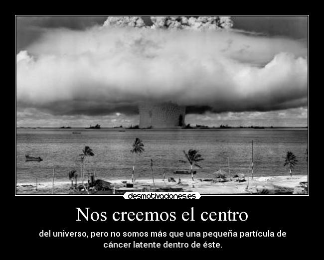 Nos creemos el centro - del universo, pero no somos más que una pequeña partícula de
cáncer latente dentro de éste.