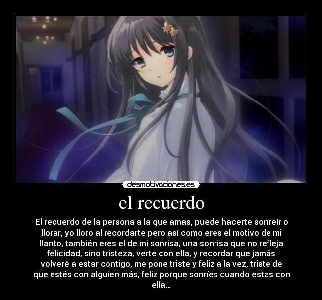 el recuerdo - El recuerdo de la persona a la que amas, puede hacerte sonreír o
llorar, yo lloro al recordarte pero así como eres el motivo de mi
llanto, también eres el de mi sonrisa, una sonrisa que no refleja
felicidad, sino tristeza, verte con ella, y recordar que jamás
volveré a estar contigo, me pone triste y feliz a la vez, triste de
que estés con alguien más, feliz porque sonríes cuando estas con
ella…