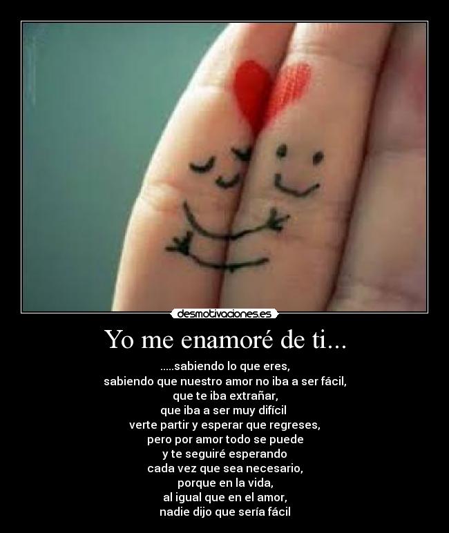 Yo me enamoré de ti... - .....sabiendo lo que eres,
sabiendo que nuestro amor no iba a ser fácil,
que te iba extrañar,
que iba a ser muy difícil 
verte partir y esperar que regreses,
pero por amor todo se puede
y te seguiré esperando
cada vez que sea necesario,
porque en la vida,
al igual que en el amor,
nadie dijo que sería fácil