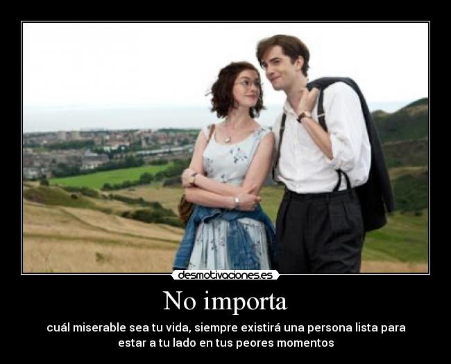 No importa - cuál miserable sea tu vida, siempre existirá una persona lista para
estar a tu lado en tus peores momentos