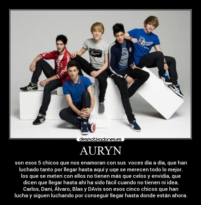 AURYN - son esos 5 chicos que nos enamoran con sus  voces día a día, que han
luchado tanto por llegar hasta aquí y uqe se merecen todo lo mejor.
los que se meten con ellos no tienen más que celos y envidia, que
dicen que llegar hasta ahí ha sido fácil cuando no tienen ni idea.
Carlos, Dani, Álvaro, Blas y DAvis son esos cinco chicos que han
lucha y siguen luchando por conseguir llegar hasta donde están ahora.