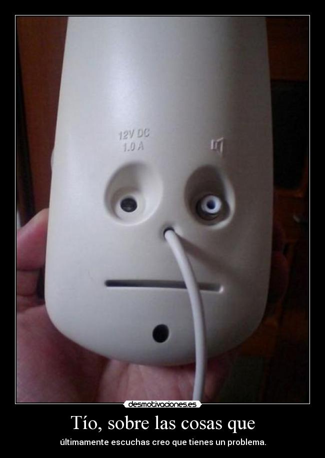 Tío, sobre las cosas que - últimamente escuchas creo que tienes un problema.