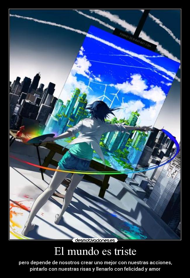 El mundo es triste - pero depende de nosotros crear uno mejor con nuestras acciones,
pintarlo con nuestras risas y llenarlo con felicidad y amor