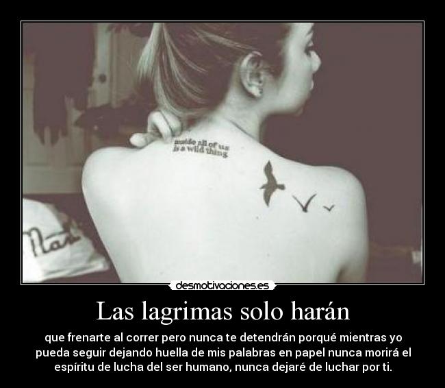 Las lagrimas solo harán - que frenarte al correr pero nunca te detendrán porqué mientras yo
pueda seguir dejando huella de mis palabras en papel nunca morirá el
espíritu de lucha del ser humano, nunca dejaré de luchar por ti.